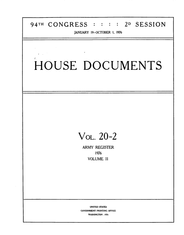 handle is hein.usccsset/usconset39430 and id is 1 raw text is: 94TH CONGRESS            :  :  :  :  2D SESSION
JANUARY 19-OCTOBER 1, 1976
HOUSE DOCUMENTS
VOL. 20-2
ARMY REGISTER
1976
VOLUME II
UNITED STATES
GOVERNMENT PRINTING OFFICE
WASHINGTON : 1976


