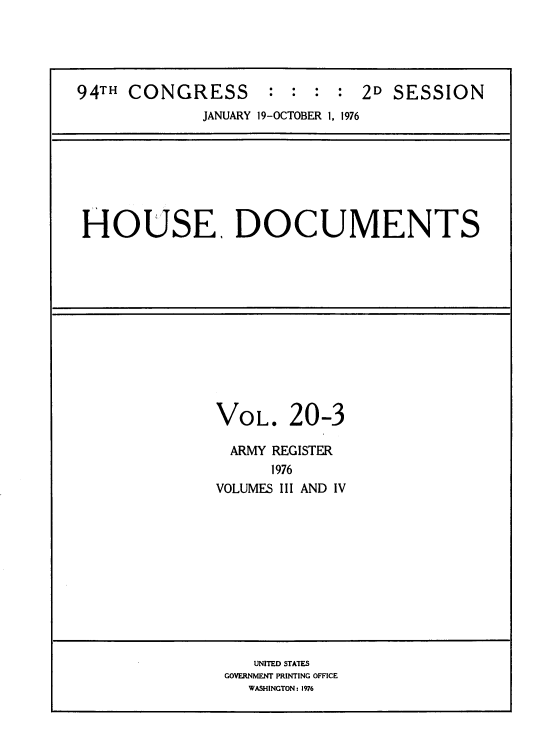 handle is hein.usccsset/usconset39431 and id is 1 raw text is: 94TH CONGRESS : : : : 2D SESSION
JANUARY 19-OCTOBER 1, 1976

HOUSE. DOCUMENTS

VOL. 20-3
ARMY REGISTER
1976
VOLUMES III AND IV

UNITED STATES
GOVERNMENT PRINTING OFFICE
WASHINGTON: 1976


