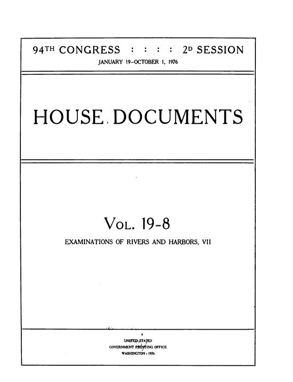 handle is hein.usccsset/usconset39432 and id is 1 raw text is: 94TH CONGRESS           :  :  :  :  2D SESSION
JANUARY 19-OCTOBER 1, 1976

HOUSE. DOCUMENTS

VOL.

19-8

EXAMINATIONS OF RIVERS AND HARBORS, VII
UNTEDATAYES
GOVERNMENT Pjtit ING OFFICE
WASHINGTON : 1976


