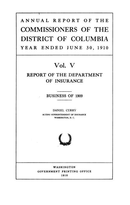 handle is hein.usccsset/usconset39436 and id is 1 raw text is: 


ANNUAL REPORT OF THE

COMMISSIONERS OF THE

DISTRICT OF COLUMBIA

YEAR   ENDED JUNE 30, 1910



           Vol.  V

  REPORT OF THE DEPARTMENT
         OF INSURANCE


         BUSINESS OF 1909


           DANIEL CURRY
       ACTING SUPERINTENDENT OF INSURANCE
            WASHINGTON, D. C.


     WASHINGTON
GOVERNMENT PRINTING OFFICE
        1910


