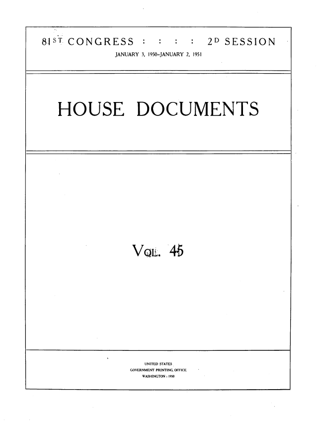 handle is hein.usccsset/usconset39443 and id is 1 raw text is: 81sT CONGRESS :        2D SESSION
JANUARY 3, 1950-JANUARY 2, 1951
HOUSE DOCUMENTS

VQL. 46

UNITED STATES
GOVERNMENT PRINTING_ OFFICE
WASHINGTON: 1950


