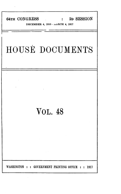handle is hein.usccsset/usconset39451 and id is 1 raw text is: 


64TH CONGRESS         :  2D SESSION
        DECEMBER 4, 1916 - .:MARCH 4, 1917


HOUSE DOCUMENTS


VOL. 48


WASHINGTON : : GOVERNMENT PRINTING OFFICE : : 1917


