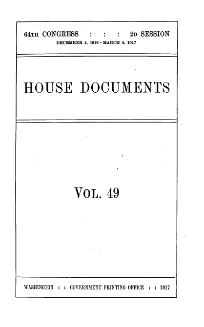 handle is hein.usccsset/usconset39452 and id is 1 raw text is: 


64TH CONGRESS            2D SESSION
       DECEMBER 4, 1916 - MARCH 4, 1917


HOUSE DOCUMENTS


VOL. 4:9


WASHINGTON : : GOVERNMENT PRINTING OFFICE : : 1917


