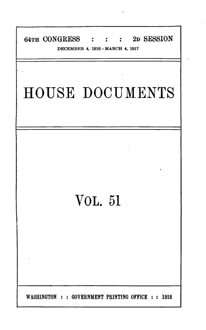 handle is hein.usccsset/usconset39454 and id is 1 raw text is: 



64TH CONGRESS  :  :   :2D  SESSION
       DECEMBER 4, 1916 - MARCH 4, 1917


HOUSE DOCUMENTS


VOL. 51


WASHINGTON : : GOVERNMENT PRINTING OFFICE : : 1918


