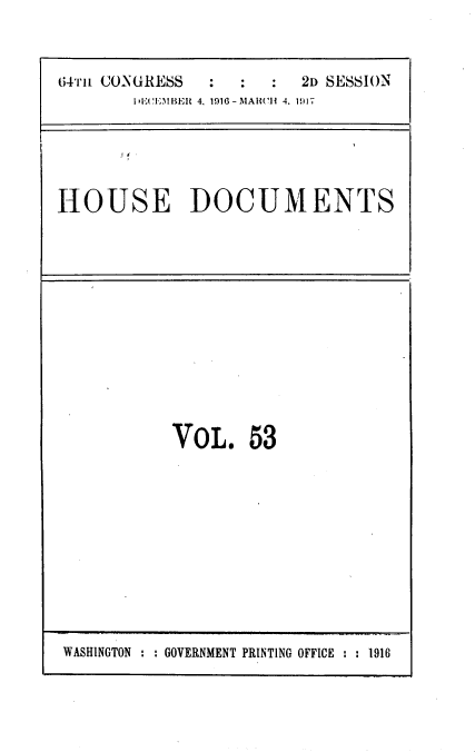 handle is hein.usccsset/usconset39456 and id is 1 raw text is: 



E34'I'1L CONURESS : :2D SESSION
        I:CEt .lMBEFt 4. 1116 - MARCH  4. 1917


HOUSE DOCUMENTS


VOL 53


WASHINGTON :   GOVERNMENT PRINTING OFFICE ::1916


