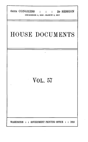 handle is hein.usccsset/usconset39457 and id is 1 raw text is: 

64TH CONGRESS           2n SESSION
        DECEMBER 4, 1916-MARCH 4, 1917





HOUSE DOCUMENTS


VoL. 57


WASHINGTON : : GOVERNMENT PRINTING OFFICE : : 1916



