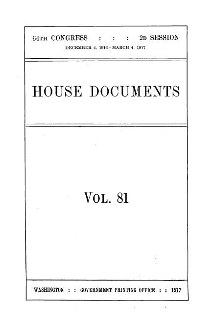 handle is hein.usccsset/usconset39458 and id is 1 raw text is: 



64Th CONGRESS            2D SESSION
        [DECEMBER 4, 1916 -MARCH 4, 1917


HOUSE DOCUMENTS


VO0L.   81


WASHINGTON ::GOVERNMENT PRINTING OFFICE :     1917


