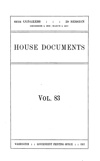 handle is hein.usccsset/usconset39459 and id is 1 raw text is: 


64Th ClN GRESS  :  :  :2D  SESSION
        DECEMBER 4, 1916 - MARCH 4, 1917


HOUSE DOCUMENTS


VOL.


83


WASHINGTON : : GOVERNMENT PRINTING OFFICE : : 1917


