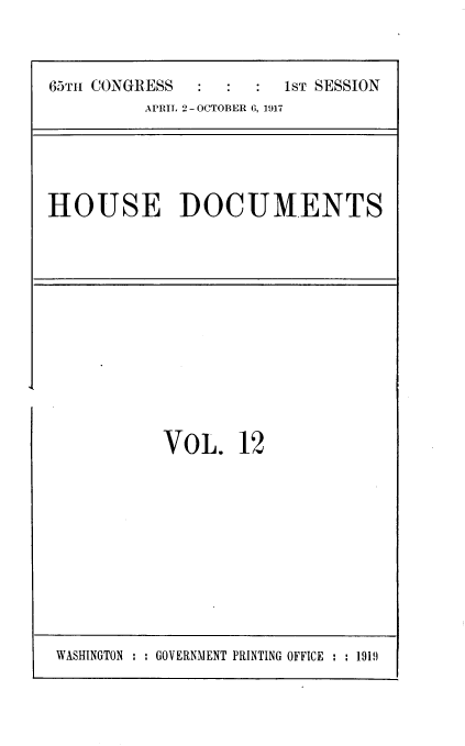 handle is hein.usccsset/usconset39464 and id is 1 raw text is: 



65TH CONGRESS           IST SESSION
          APRIL 2 -OCTOBER G, 1917


HOUSE DOCUMENTS


VOL. 12


WASHINGTON : : GOVERNMENT PRINTING OFFICE : : 1919


