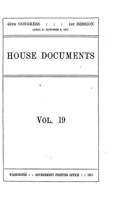 handle is hein.usccsset/usconset39468 and id is 1 raw text is: 



65T11 CONGRESS ::       1ST SESSION
          APRIL 2 -OCTOBER 6, 1917


HOUSE DOCUMENTS


VoL, 19


WASHINGTON : : GOVERNMENT PRINTING OFFICE : 2 1917


