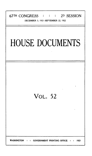 handle is hein.usccsset/usconset39499 and id is 1 raw text is: 

67TH CONGRESS    :      2D SESSION
        DECEMBER 5, 1921-SEPTEMBER 22, 1922


HOUSE DOCUMENTS


VOL.


52


WASHINGTON  ::GOVERNMENT PRINTING OFFICE ::1923


