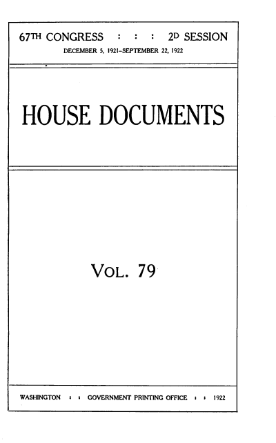 handle is hein.usccsset/usconset39502 and id is 1 raw text is: 

67TH CONGRESS    :  :  : 2D SESSION
        DECEMBER 5, I1921-SEPTEMBER 22, 1922


HOUSE DOCUMENTS


VOL. 79


WASHINGTON  : GOVERNMENT PRINTING OFFICE s:  1922


