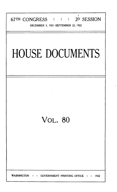 handle is hein.usccsset/usconset39503 and id is 1 raw text is: 

67TH CONGRESS    :2D SESSION
        DECEMBER 5, 1921-SEPTEMBER 22, 1922


HOUSE DOCUMENTS


VOL.


80


WASHINGTON  ::GOVERNMENT PRINTING OFFICE ::1922


