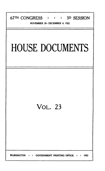 handle is hein.usccsset/usconset39508 and id is 1 raw text is: 

67TH CONGRESS   :  :  : 3D SESSION
         NOVEMBER 20-DECEMBER 4. 1922


HOUSE DOCUMENTS


VOL.


23


WASHINGTON     GOVERNMENT PRINTING OFFICE :  1923


