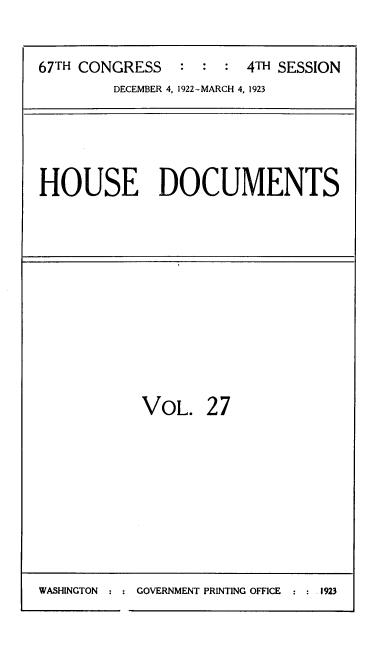 handle is hein.usccsset/usconset39513 and id is 1 raw text is: 


67TH CONGRESS          4TH SESSION
         DECEMBER 4. 1922-MARCH 4, 1923


HOUSE DOCUMENTS


VOL.   2 7


WASHINGTON  ::GOVERNMENT PRINTING OFFICE   :     1923


