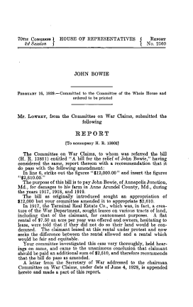 handle is hein.usccsset/usconset39516 and id is 1 raw text is: 





70TH  CONGREss    HOUSE   OF REPRESENTATIVES           REPORT
   Pd Session  5                                   j  No. 2560




                        JOHN   BOWIE


FEBRUARY 16, 1929.-Committed to the Committee of the Whole House and
                       ordered to be printed


Mr. LoWREY,  from  the Committee on  War  Claims, submitted the
                           following

                        REPORT
                    [To accompany H. R. 138011

  The  Committee  on War  Claims, to whom  was  referred the bill
(H. R. 13801) entitled A bill for the relief of John Bowie, having
considered the same, report thereon with a recommendation that it
do pass with the following amendment:
  In line 6, strike out the figures $12,000.00 and insert the figures
$2,610.00.
  The purpose of this bill is to pay John Bowie, of Annapolis Junction,
Md., for damages to his farm in Anne Arundel County, Md., during
the years 1917, 1918, and 1919.
  The  bill as originally introduced sought an appropriation of
$12,000 but your committee amended it to appropriate $2,610.
  In 1917, the Terminal Real Estate Co., which was, in fact, a crea-
ture of the War Department, sought leases on various tracts of land,
including that of the claimant, for cantonment purposes. A flat
rental of $7.50 an acre per year was offered and owners, hesitating to
lease, were told that if they did not do so their land would be con-
demned.   The claimant leased at this rental under protest and now
seeks the difference between the rental allowed and a rental which
would be fair and equitable.
  Your  committee investigated this case very thoroughly, held hear-
ings on same, and came to the unanimous conclusion that claimant
should be paid an additional sum of $2,610, and therefore recommends
that the bill do pass as amended.
  A  letter from the Secretary of War addressed to the chairman
Committee  on War  Claims, under date of June 4, 1928, is appended
hereto and made a part of this report.


