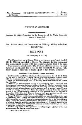 handle is hein.usccsset/usconset39517 and id is 1 raw text is: 





71ST  CooNREs       HOUSE OF REPRESENTATIVES               J    REPORT
    Sid Session  J                                             No.  325






                      GEORGE W. GILMORE



JANUARY  22, 1930.-Committed   to the Committee of the Whole House  and
                          ordered to be printed



Mr.   REECE,   from  the Committee on Military Affairs, submitted
                             the following

                             REPORT

                        fTo accompany H. R. 7791

  The  Committee   on  Military Affairs, to whom  was  referred the bill
(H.  R. 779) for the  relief of George W.  Gilmore,  having considered
the same,  report thereon  with  the recommendation that it do pass.
  This measure,  introduced  by Mr. Cochran   of Missouri, was reported
favorably  and passed  the  House  in  the Seventieth  Congress.   The
report made  at that  time is made  a part of this report, as follows:

               1Hos Report No. 257, Oventleth Congress, seosd sess10n1
  The Committee on Military Affairs, to whom was referred the bill (H. R. 7051)
for the relief of George W. Gilmore, having considered the same, report thereon
with the recommendation that it do pass with the following amendment:
  Strike out all the language after the enacting clause and insert in lieu thereof
the following:
  That  in the administration of any laws conferring rights, privileges, and
benefits upon honorably discharged soldiers, George W. Gilmore, who was a mem-
ber of Company A, Thirty-third Regiment Kentucky Volunteer infantry, shall
hereafter be held and considered to have been mustered in August 1, 1862, to have
served honorably, and to have been discharged honorably from the military
service of the United States as a member of that organization on the 23d day of
December, 1862:  Provided, That no bounty, back pay, pension, or allowance
shall be held to have accrued prior to the passage of this act.
  George W. Gilmore enlisted on August 1, 1862, and served until the latter part
of December, 1862. During this period of service he had a severe spell of malaria
which made him physically unable to continue in the service of the United States
Army.  When  his company was mustered into service he was rejected on account
of physical disability and given an honorable discharge. His name was therefore
not included in the rolls of his regiment, although he had served through the entire
organization period of the company.
  The following report of the department and affidavits give a history of the case
and are therefore made a part of this report.
     H R--71-2-voL  A-32


