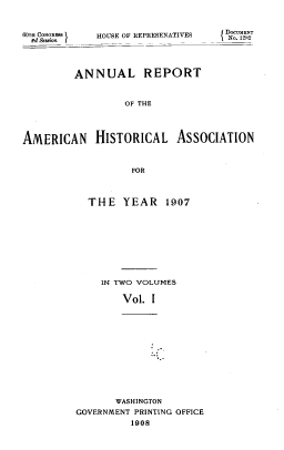 handle is hein.usccsset/usconset39530 and id is 1 raw text is: 6OTH CoNOR         HOUSE OF REPRESENATIVES
8d Session r

SDOC     ENT
lNo. 1282

ANNUAL REPORT
OF THE
AMERICAN HISTORICAL ASSOCIATION
FOR

THE YEAR 1907
IN TWO VOLUMES
Vol. I
WASHINGTON
GOVERNMENT PRINTING OFFICE
1908


