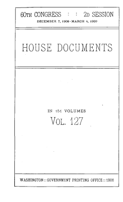 handle is hein.usccsset/usconset39531 and id is 1 raw text is: 60TH CONGRESS  : : 2D SESSION
DECEMBER 7,1908-MARCH 4, 1909
HOUSE DOCUMENTS
IN 151 VOLUMES
VoL, 127

WASHINGTON:: GOVERNMENT PRINTING OFFICE:: 1908


