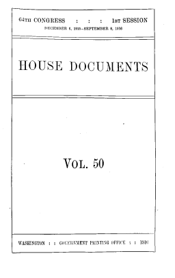 handle is hein.usccsset/usconset39535 and id is 1 raw text is: 64TH CONGRESS              1sT SESSION
DECEMBER 6, 1915-SEPTEMBER 8, 1916
HOUSE DOCUMENTS

VOL. 50

WASHINGTON : : GOVERNMENT PRINTING OFFICE. : : 1916



