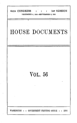 handle is hein.usccsset/usconset39536 and id is 1 raw text is: 64TH CONGRESS            1ST SESSION
DECEMBER 6, 1915-SEPTEMBER 8, 1915
HOUSE DOCUMENTS

VoL. 56

WASHINGTON : : GOVERNMENT PRINTING OFFICE : : 1910


