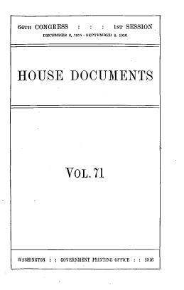 handle is hein.usccsset/usconset39538 and id is 1 raw text is: 64Th CONGRESS            1ST SESSION
DECEMBER 0, 1915 - SEPTEMBER 8. 1916
HOUSE DOCUMENTS

VOL.71

WASHINGTON : : GOVERNMENT PRINTING OFFICE : : 191


