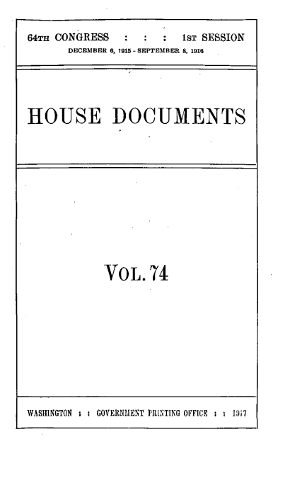 handle is hein.usccsset/usconset39541 and id is 1 raw text is: 

64Tn CONGRESS  :  :  :  1sT SESSION
      DECEMBER 6, 1915 - SEPT EMBER 8, 1916


HOUSE DOCUMENTS


VOL.74


WASHINGTON : : GOVERNMENT PRNTING OFFICE : . 1317


