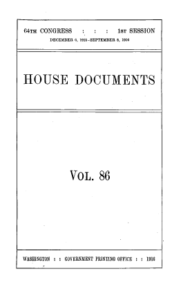 handle is hein.usccsset/usconset39544 and id is 1 raw text is: 64TH CONGRESS                   1sT SESSION
DECEMBER 6, 1915-SEPTEMBER 8, 1916

HOUSE DOCUMENTS

VOL. 86

WASHINGTON : : GOVERNMENT PRINTING OFFICE : : 1910


