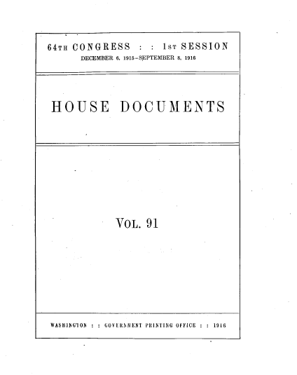 handle is hein.usccsset/usconset39545 and id is 1 raw text is: 64TH CONGRESS     1ST SESSION
DECEMBER 6, 1915-SEPTEMBER 8, 1916
HOUSE DOCUMENTS

VOL. 91

WASHuINGION : :  OVERNMIEN'1 PRINTING OFFICE ::1916


