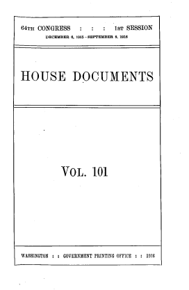 handle is hein.usccsset/usconset39546 and id is 1 raw text is: 64TH CONGRESS            1ST SESSION
DECEMBER 6, 1915 - SEPTEMBER 6, 1916
HOUSE DOCUMENTS

VOL. 101

WASHINGTON : : GOVERNMENT PRINTING OFFICE : : 1916


