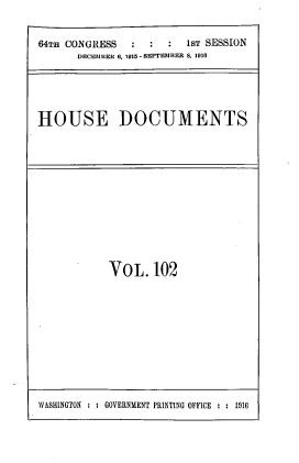 handle is hein.usccsset/usconset39547 and id is 1 raw text is: 64Tm CONGRESS            1sT SESSION
DECEMBER 6. 1915- SEPTEM BER 8. 1916
HOUSE DOCUMENTS

VOL.102

WASHINGTON : : GOVERNMENT PRINTING OFFICE : : 1916


