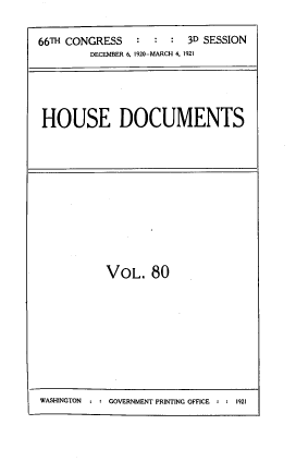 handle is hein.usccsset/usconset39552 and id is 1 raw text is: 66TH CONGRESS    : : : 3D SESSION
DECEMBER 6, 1920-MARCH 4, 1921
HOUSE DOCUMENTS

VOL. 80

WASHINGTON  : : GOVERNMENT PRINTING OFFICE : 2 1921


