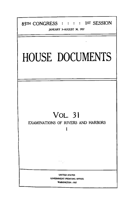 handle is hein.usccsset/usconset39569 and id is 1 raw text is: 




85TH CONGRESS    :  : :  : 1ST SESSION
           JANUARY 3-AUGUST 30, 1957


HOUSE DOCUMENTS


           VOL. 31
EXAMINATIONS OF RIVERS AND HARBORS
                I


    UNITED STATES
GOVERNMENT PRINTING OFFICE
   WASHINGTON : 1957


