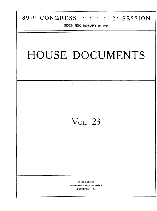 handle is hein.usccsset/usconset39571 and id is 1 raw text is: 


89TH  CONGRESS       :  : : :  2D  SESSION
              BEGINNING JANUARY 10, 1966


HOUSE DOCUMENTS


VOL.


23


   UNITED STATES
GOVERNMENT PRINTING OFFICE
  WASHINGTON : 1966


