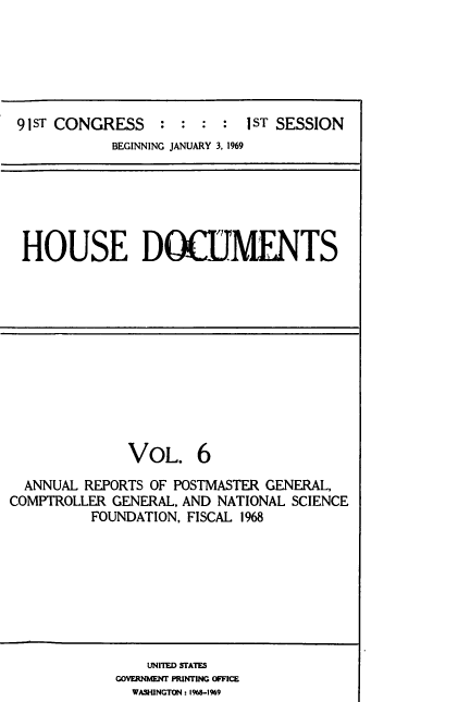 handle is hein.usccsset/usconset39572 and id is 1 raw text is: 






91ST CONGRESS    : :   :   1ST SESSION
           BEGINNING JANUARY 3, 1969


HOUSE DOCTMENTS


              VOL. 6

  ANNUAL REPORTS OF POSTMASTER GENERAL,
COMPTROLLER GENERAL, AND NATIONAL SCIENCE
          FOUNDATION, FISCAL 1968


    UNITED STATES
GOVERNNT PRINTING OFFICE
  WASHINGTON :1968-1%9


