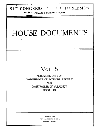 handle is hein.usccsset/usconset39573 and id is 1 raw text is: 

91ST CONGRESS        :         1ST SESSION
        b - 1 ! JANUARY 3-DECEMBER 23. 1969


HOUSE DOCUMENTS


         VOL.   8

      ANNUAL REPORTS OF
COMMISSIONER OF INTERNAL REVENUE
            AND
   COMPTROLLER OF CURRENCY
         FISCAL 1968


   UNITED STATES
COVERNMENT PRINTING OFFICE
   WASHINGTON: 1%9


