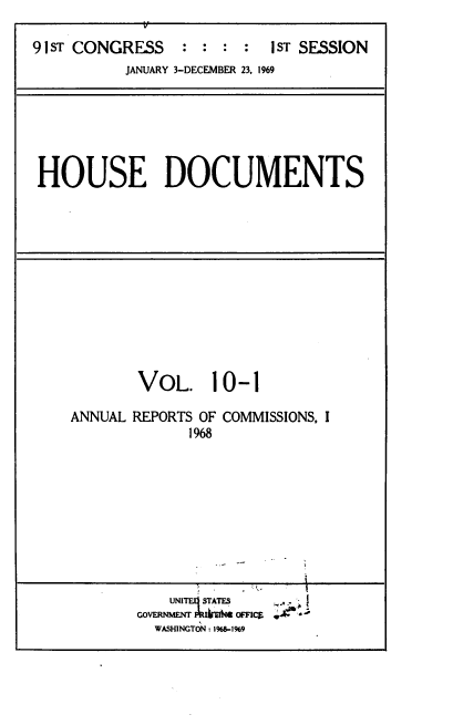 handle is hein.usccsset/usconset39574 and id is 1 raw text is: 

91sT CONGRESS   : : :  : 1sT SESSION
          JANUARY 3-DECEMBER 23, 1969


HOUSE DOCUMENTS


VoL. 10-1


ANNUAL REPORTS OF
             1968


COMMISSIONS, I


  UNITESTATES `.,.,.'

WASHINGTON : 196819


