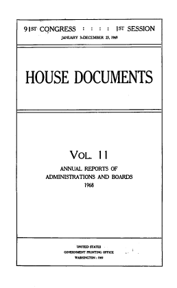 handle is hein.usccsset/usconset39576 and id is 1 raw text is: 



9IST CONGRESS    :  :      1ST SESSION
           JANUARY 3-DECEMBER 23, 1969


HOUSE DOCUMENTS


       VOL. 11

    ANNUAL REPORTS OF
ADMINISTRATIONS AND BOARDS
           1968


    UJNITED STATES
GOVERNMENT PRINTING OFFICE
   WASHINGTON:1%9


