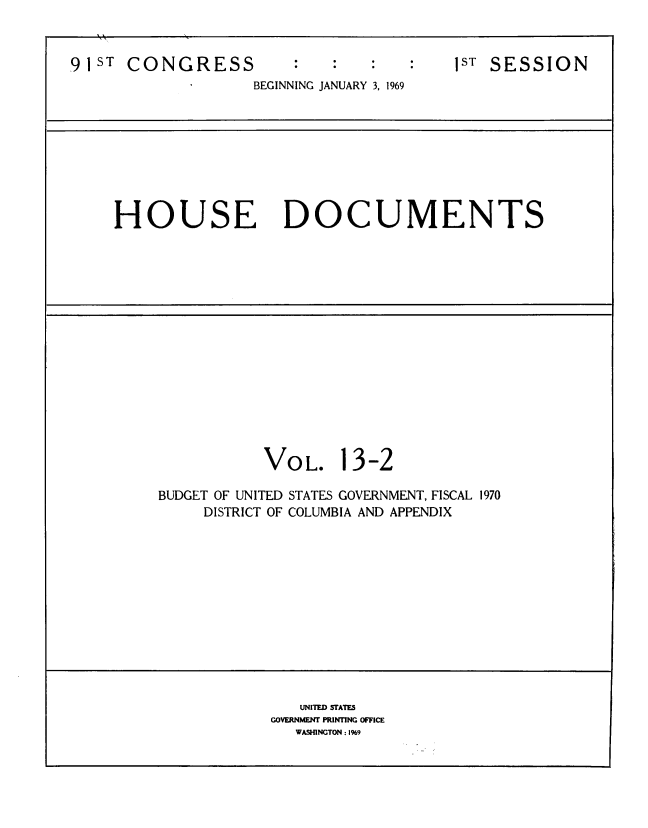handle is hein.usccsset/usconset39577 and id is 1 raw text is: 



91ST  CONGRESS          :   :            1ST SESSION
                   BEGINNING JANUARY 3, 1969









     HOUSE DOCUMENTS
















                     VOL. 13-2

         BUDGET OF UNITED STATES GOVERNMENT, FISCAL 1970
              DISTRICT OF COLUMBIA AND APPENDIX













                        UNITED STATE
                     GOVERNMENT PRINTING OFFICE
                        WASHINGTON : I99


