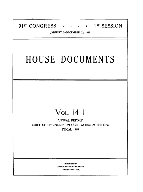handle is hein.usccsset/usconset39578 and id is 1 raw text is: 






91ST CONGRESS        :   :   :   :   1ST SESSION
               JANUARY 3-DECEMBER 23, 1969







    HOUSE DOCUMENTS














                  VOL. 14-1

                  ANNUAL REPORT
      CHIEF OF ENGINEERS ON CIVIL WORKS ACTIVITIES
                     FISCAL 1968









                     UNITED SPATES
                  GOVERNMENT PRINTING OFFICE
                     WASHINGTON: 1970


