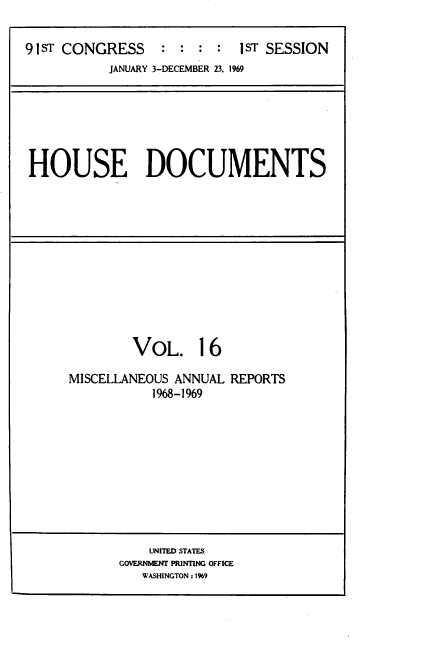 handle is hein.usccsset/usconset39579 and id is 1 raw text is: 

91ST CONGRESS        :  :   1ST SESSION
           JANUARY 3-DECEMBER 23, 1969


HOUSE DOCUMENTS


        VoL. 16

MISCELLANEOUS ANNUAL REPORTS
           1968-1969










           UNITED STATES
      GOVERNMENT PRINTING OFFICE
         WASHINGTON : 1%9


