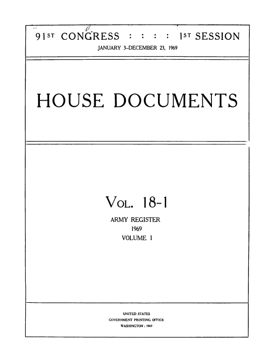 handle is hein.usccsset/usconset39581 and id is 1 raw text is: 




91ST CONGRESS       :  :  : :  1ST SESSION
             JANUARY 3-DECEMBER 23, 1969








HOUSE DOCUMENTS














               VOL. 18-1

               ARMY REGISTER
                     1969
                   VOLUME I










                   UNITED STATES
                GOVERNMENT PRINTING OFFICE
                  WASHINGTON: 1969


