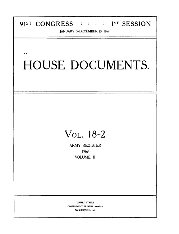 handle is hein.usccsset/usconset39582 and id is 1 raw text is: 




91ST CONGRESS        : :  : :   1ST SESSION
              JANUARY 3-DECEMBER 23, 1969




 ..


 HOUSE DOCUMENTS.















               VOL. 18-2

                 ARMY REGISTER
                     1969
                   VOLUME II









                   UNITED STATES
                GOVERNMENT PRINTING OFFICE
                   WASHINGTON :1969


