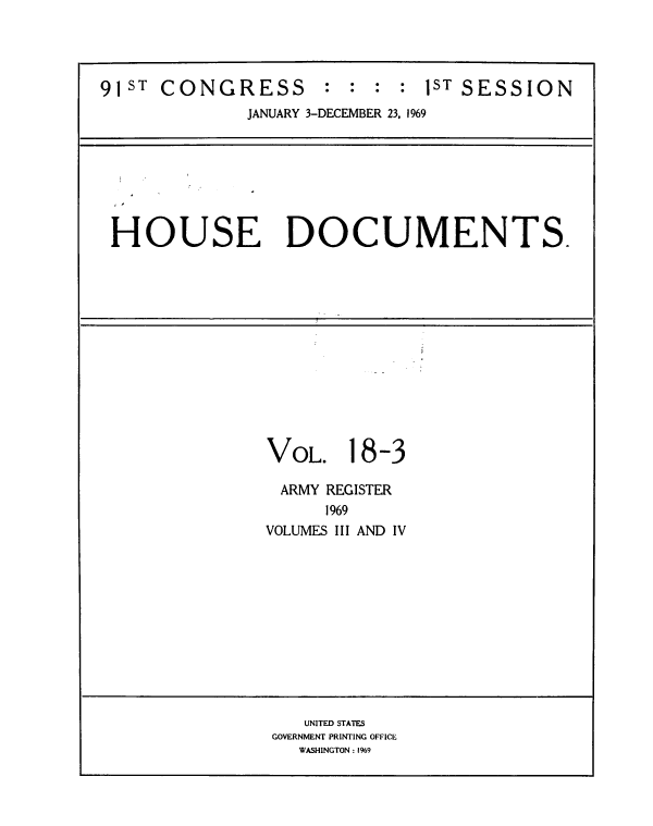 handle is hein.usccsset/usconset39583 and id is 1 raw text is: 




91ST  CONGRESS       :  : :  : 1ST SESSION
              JANUARY 3-DECEMBER 23, 1969







 HOUSE DOCUMENTS.













                VOL. 18-3

                ARMY  REGISTER
                     1969
                VOLUMES III AND IV












                   UNITED STATES
                GOVERNMENT PRINTING OFFICE
                   WASHINGTON: 1969



