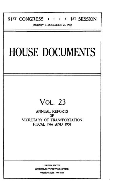 handle is hein.usccsset/usconset39584 and id is 1 raw text is: 


91ST CONGRESS     :  : :  : 1ST SESSION
           JANUARY 3-DECEMBER 23, 1969


HOUSE DOCUMENTS


        VoL. 23

      ANNUAL  REPORTS
             OF
SECRETARY OF TRANSPORTATION
     FISCAL 1967 AND 1968


    UNITED STATES
GOVERNMENT PRINTING OFFICE
  WASHINGTON : 1969-1970


