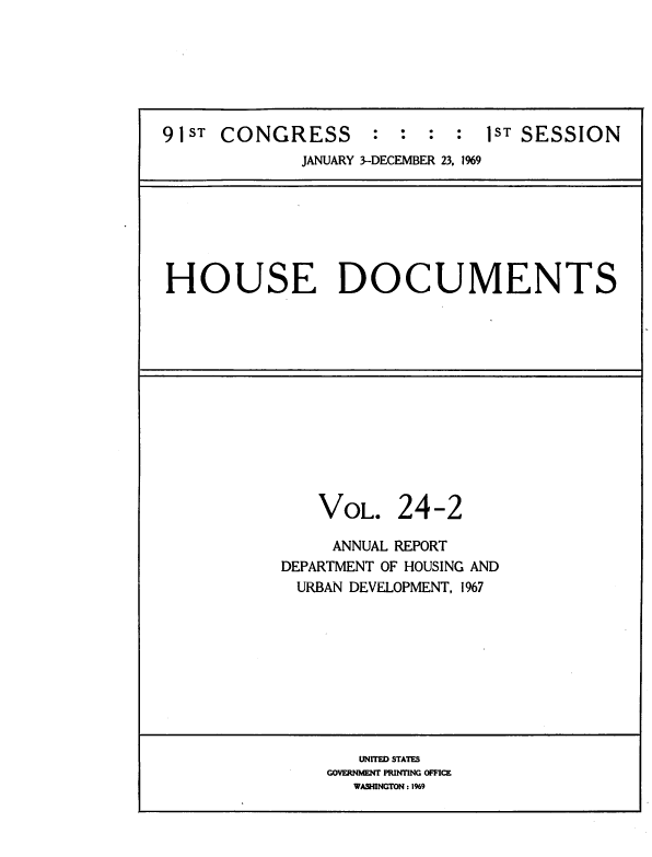 handle is hein.usccsset/usconset39586 and id is 1 raw text is: 







91ST  CONGRESS      :  :  : :  1ST SESSION
             JANUARY 3-DECEMBER 23. 1969


HOUSE DOCUMENTS


VOL.


24-2


     ANNUAL REPORT
DEPARTMENT OF HOUSING AND
  URBAN DEVELOPMENT, 1967










       UNITED STATES
    GOVERNlMNT PINTING OFFICE
       WASHINGTON : I99


