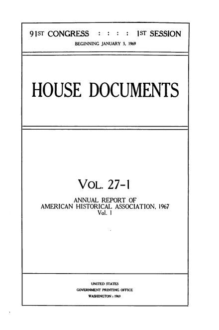 handle is hein.usccsset/usconset39587 and id is 1 raw text is: 



91ST CONGRESS     :     :   1ST SESSION
            BEGINNING JANUARY 3, 1969


HOUSE DOCUMENTS


          VoL.   27-1

          ANNUAL REPORT OF
AMERICAN HISTORICAL ASSOCIATION, 1967
               Vol. 1


    UNITED STATES
GOVERNMENT PRINTING OFFICE
   WASHINGTON: 1%9


