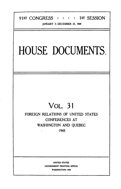 handle is hein.usccsset/usconset39589 and id is 1 raw text is: 


91sT CONGRESS     :  :     1sT SESSION
          JANUARY 3-DECEMBER 23, 1969


HOUSE DOCUMENTS.


           VoL. 31

FOREIGN RELATIONS OF UNITED STATES
         CONFERENCES AT
      WASHINGTON AND QUEBEC
               1943






             UNITED STATES
         GOVERNMENT PRINTING OFFICE
            WASHINGTON': 1970


