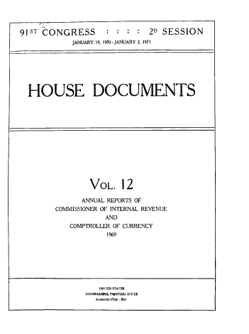 handle is hein.usccsset/usconset39590 and id is 1 raw text is: 



91ST CONGRESS        :  :       2D SESSION
             JANUARY 19, 1970-JANUARY 2, 1971


HOUSE DOCUMENTS


        VOL. 12

      ANNUAL REPORTS OF
COMMISSIONER OF INTERNAL REVENUE
            AND
    COMPTROLLER OF CURRENCY
             1969


   UNITHD STATES
COVEIIfNI.N PII4NT1R4 OFP:CE
   WASHINGfTN :1870


