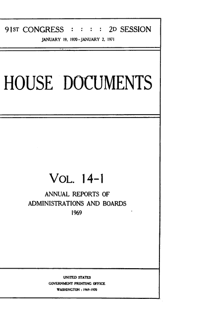 handle is hein.usccsset/usconset39592 and id is 1 raw text is: 


91sT CONGRESS     : :       2D SESSION
          JANUARY 19, 1970-JANUARY 2, 1971


HOUSE DOCUMENTS


      VoL. 14-1

    ANNUAL  REPORTS OF
ADMINISTRATIONS AND BOARDS
            1969


    UNITED STATES
GOVERNMENT PRINTING OFFICE
  WASHINGTON : 1%9-1970


